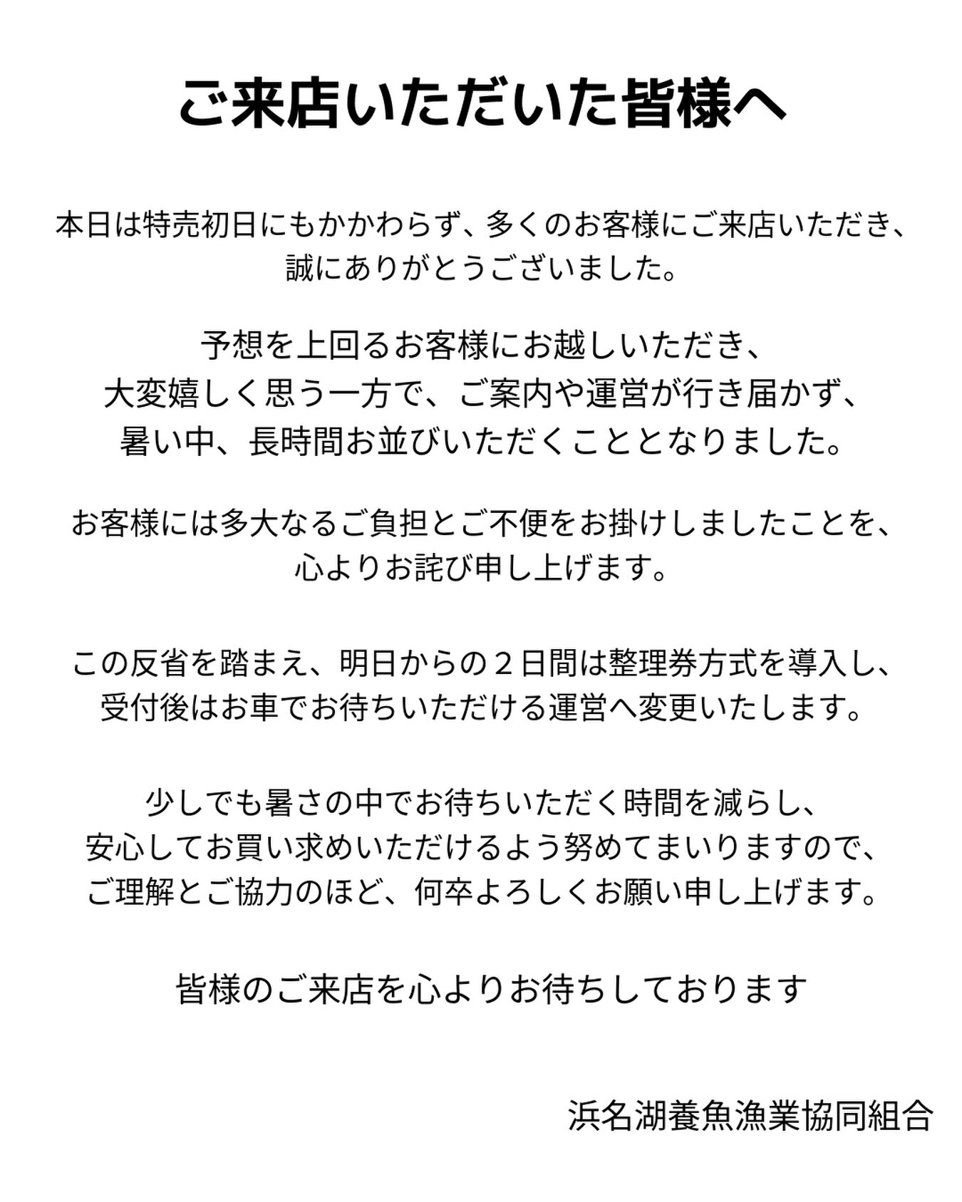 ・
【ご来店いただいた皆様へ】
本日は特売初日にもかかわらず、多くのお客様にご来店いただき、
誠にありがとうございました。
予想を上回るお客様にお越しいただき、
大変嬉しく思う一方で、ご案内や運営が行き届かず、
暑い中、長時間お並びいただくこととなりました。
お客様には多大なるご負担とご不便をお掛けしましたことを、
心よりお詫び申し上げます。
この反省を踏まえ、明日からの2日間は整理券方式を導入し、
受付後はお車でお待ちいただける運営へ変更いたします。
少しでも暑さの中でお待ちいただく時間を減らし、
安心してお買い求めいただけるよう努めてまいりますので、
ご理解とご協力のほど、何卒よろしくお願い申し上げます。
皆様のご来店を心よりお待ちしております
浜名湖養魚漁業協同組合
#浜名湖養魚漁業協同組合 #浜名湖うなぎ #浜名湖うなぎでしこ
#丸浜